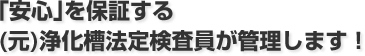 ｢安心｣を保証する(元)浄化槽法定検査員が管理します！
